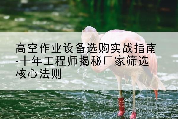 武江剪叉式升降机厂家-高空作业设备选购实战指南-十年工程师揭秘厂家筛选核心法则