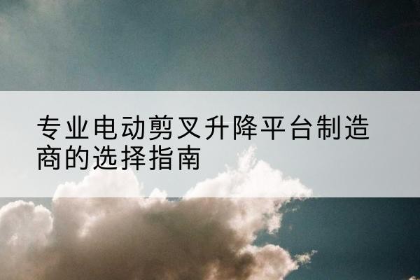 武江电动剪叉升降平台厂家-专业电动剪叉升降平台制造商的选择指南