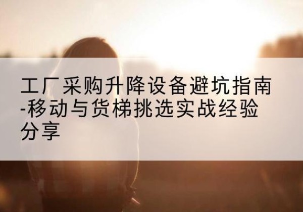 武江移动式升降机怎么选-工厂采购升降设备避坑指南-移动与货梯挑选实战经验分享