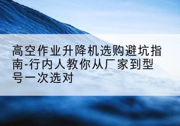 武江升降平台厂家-高空作业升降机选购避坑指南-行内人教你从厂家到型号一次选对