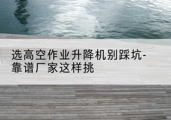 武江剪叉式升降机厂家-选高空作业升降机别踩坑-靠谱厂家这样挑