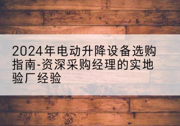 武江电动剪叉升降平台厂家-2024年电动升降设备选购指南-资深采购经理的实地验厂经验