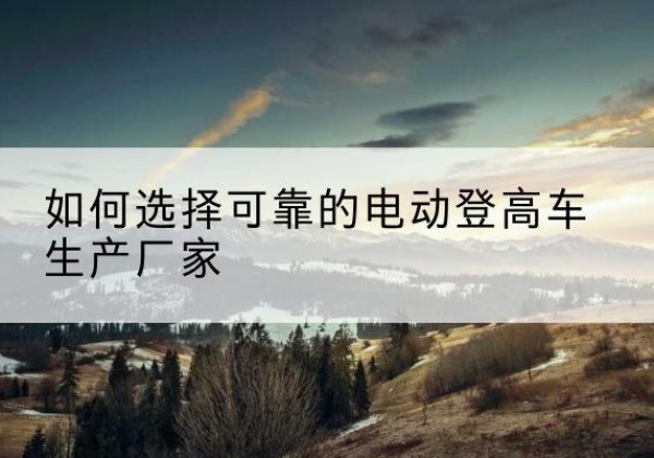 武江电动登高车厂家-如何选择可靠的电动登高车生产厂家