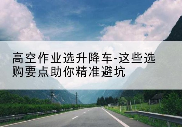 武江升降车厂家-高空作业选升降车-这些选购要点助你*避坑