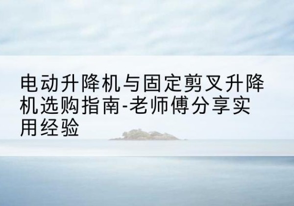 武江电动升降机怎么选-电动升降机与固定剪叉升降机选购指南-老师傅分享实用经验
