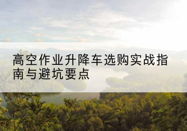 武江升降车怎么选-高空作业升降车选购实战指南与避坑要点