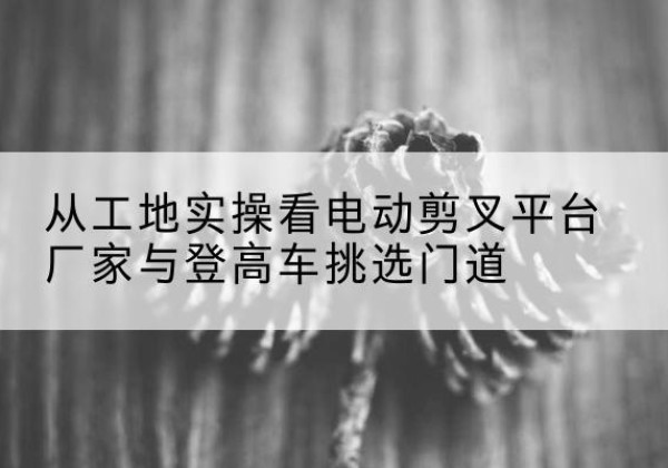 武江电动剪叉升降平台厂家-从工地实操看电动剪叉平台厂家与登高车挑选门道