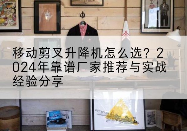 武江升降平台厂家推荐-移动剪叉升降机怎么选？2024年靠谱厂家推荐与实战经验分享