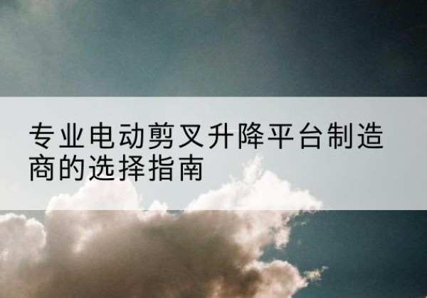 武江电动剪叉升降平台厂家-专业电动剪叉升降平台制造商的选择指南